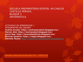 ESCUELA PREPARATORIA ESTATAL #8 CARLOS
CASTILLO PERAZA.
BLOQUE 3
INFORMATICA
ACTIVIDAD DE APRENDIZAJE 1
INTEGRANTES DEL EQUIPO
Andrés Acosta: http://andresacosta3.blogspot.mx/
Marian Aké: http://marianake3.blogspot.mx/
Kevin Bas: http://lanavidadoficial.blogspot.mx/
Ricardo Quijano: http://reqp3.blogspot.mx/
Dianelly Reyes: http://dianellyreyesblque3.blogspot.mx
Dianelly Alejandra Reyes Pat 1-G 09/12/15
 
