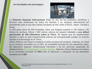 Lizeth Trejo González, Sinaí Canto Hernández, Erick Euan Loeza, Leopoldo López Ramírez. 1 k . 10-
diciembbre-2015
Un formidable reto tecnológico
La Estación Espacial Internacional (ISS) es uno de los proyectos científicos y
técnicos más ambiciosos de todos los tiempos y un esfuerzo internacional sin
precedentes para el que diez países europeos se han unido a EEUU, Japón, Canadá y
Rusia.
La ISS pesa cerca de 500 toneladas, tiene una longitud superior a 100 metros y 80
metros de anchura. Ofrece 1.000 metros cúbicos de espacio habitable a una altitud
aproximada de 400 kilómetros sobre la Tierra. Se espera que los experimentos
llevados a cabo en este impresionante entorno de microgravedad presten un enorme
impulso a la tecnología en la Tierra.
Airbus Defence and Space encabeza la parte europea del proyecto. Además, en virtud
de un contrato concedido por la ESA, es contratista principal de dos elementos clave:
del laboratorio espacial multifuncional Columbus y de los vehículos espaciales de
abastecimiento ATV (Automated Transfer Vehicle). Además, Airbus Defence and Space
es el contratista principal de ESA para la operación y utilización de los elementos
europeos de la ISS.
 