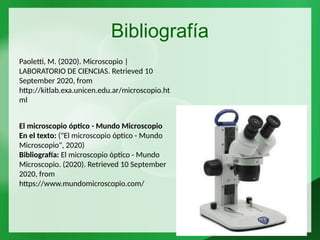 Bibliografía
Paoletti, M. (2020). Microscopio |
LABORATORIO DE CIENCIAS. Retrieved 10
September 2020, from
http://kitlab.exa.unicen.edu.ar/microscopio.ht
ml
El microscopio óptico - Mundo Microscopio
En el texto: ("El microscopio óptico - Mundo
Microscopio", 2020)
Bibliografía: El microscopio óptico - Mundo
Microscopio. (2020). Retrieved 10 September
2020, from
https://www.mundomicroscopio.com/
 