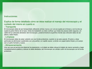 Instrucciones:
Explica de forma detallada cómo se debe realizar el manejo del microscopio y el
cuidado del mismo en cuanto a:
- Transporte
El microscopio debe de ser transportado utilizando ambas manos con una se sujeta por el brazo y con la otra se
sujeta la parte inferior de la base. Antes de trasladarlo se debe verificar que todas las piezas estén seguras y el
cable de luz colocado alrededor del microscopio, posteriormente la superficie donde sea colocado debe de ser
plana y estar limpio.
- Limpieza
El microscopio debe de estar cubierto con una funda protectora, cuando no se este usando. El polvo u otras
partículas se eliminaran soplándolo con una perita o un cepillo suave. La lente con papel óptico limpio y el cuerpo
con un paño húmedo y suave.
- Almacenamiento
Una vez que se termine de observar la preparación o el objeto se debe colocar el objeto de menor aumento y bajar
completamente la platina y colocar el cable alrededor del microscopio sin olvidar cubrir el microscopio con la funda
protectora.
 