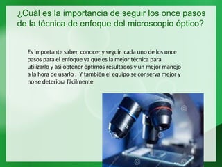 ¿Cuál es la importancia de seguir los once pasos
de la técnica de enfoque del microscopio óptico?
Es importante saber, conocer y seguir cada uno de los once
pasos para el enfoque ya que es la mejor técnica para
utilizarlo y asi obtener óptimos resultados y un mejor manejo
a la hora de usarlo . Y también el equipo se conserva mejor y
no se deteriora fácilmente
 