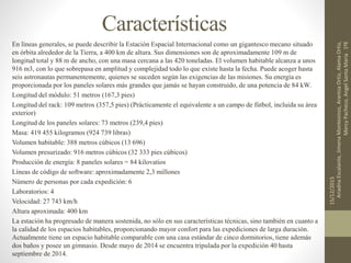 Características
En líneas generales, se puede describir la Estación Espacial Internacional como un gigantesco mecano situado
en órbita alrededor de la Tierra, a 400 km de altura. Sus dimensiones son de aproximadamente 109 m de
longitud total y 88 m de ancho, con una masa cercana a las 420 toneladas. El volumen habitable alcanza a unos
916 m3, con lo que sobrepasa en amplitud y complejidad todo lo que existe hasta la fecha. Puede acoger hasta
seis astronautas permanentemente, quienes se suceden según las exigencias de las misiones. Su energía es
proporcionada por los paneles solares más grandes que jamás se hayan construido, de una potencia de 84 kW.
Longitud del módulo: 51 metros (167,3 pies)
Longitud del rack: 109 metros (357,5 pies) (Prácticamente el equivalente a un campo de fútbol, incluida su área
exterior)
Longitud de los paneles solares: 73 metros (239,4 pies)
Masa: 419 455 kilogramos (924 739 libras)
Volumen habitable: 388 metros cúbicos (13 696)
Volumen presurizado: 916 metros cúbicos (32 333 pies cúbicos)
Producción de energía: 8 paneles solares = 84 kilovatios
Líneas de código de software: aproximadamente 2,3 millones
Número de personas por cada expedición: 6
Laboratorios: 4
Velocidad: 27 743 km/h
Altura aproximada: 400 km
La estación ha progresado de manera sostenida, no sólo en sus características técnicas, sino también en cuanto a
la calidad de los espacios habitables, proporcionando mayor confort para las expediciones de larga duración.
Actualmente tiene un espacio habitable comparable con una casa estándar de cinco dormitorios, tiene además
dos baños y posee un gimnasio. Desde mayo de 2014 se encuentra tripulada por la expedición 40 hasta
septiembre de 2014.
15/12/2015
AriadnaEscalante,JimenaMontesinos,ArantzaOrtiz,AlamaOrtiz,
MercyPacheco,AngelSantaMaria1ºE
 