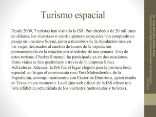 Turismo espacial
Desde 2008, 7 turistas han visitado la ISS. Por alrededor de 20 millones
de dólares, los «turistas» o «participantes» espaciales han comprado un
pasaje en una nave Soyuz, junto a miembros de la tripulación rusa en
los viajes destinados al cambio de turnos de la tripulación,
permaneciendo en la estación por alrededor de una semana. Uno de
estos turistas, Charles Simonyi, ha participado ya en dos ocasiones.
Estos viajes se han gestionado a través de la empresa Space
Adventures. Además, la ISS fue el lugar elegido para la primera boda
espacial, en la que el cosmonauta ruso Yuri Malenchenko, de la
Expedición, contrajo matrimonio con Ekaterina Dmitrieva, quien estaba
en Texas en ese momento. La página web oficial de la ISS ofrece una
lista alfabética actualizada de los visitantes (astronautas y turistas).
15/12/2015
AriadnaEscalante,JimenaMontesinos,ArantzaOrtiz,AlamaOrtiz,
MercyPacheco,AngelSantaMaria1ºE
 