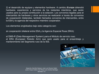 Alejandro Alamilla Salazar José Luis Álvarez Galán
Javier Hoyos Cetina Yair Pérez Lara Andrea Santiago
Navidad 1-G
2) el desarrollo de equipos y elementos hardware. A cambio, Europa obtendrá
hardware, experiencia y servicios de los restantes miembros, que serán
usados para su propia contribución a la estación. Los convenios legales para el
intercambio de hardware y otros servicios se realizarán a través de convenios
de cooperación bilaterales, también llamados convenios de intercambio, entre
la ESA y la agencia del respectivo miembro cooperador.
Los elementos englobados bajo esta categoría son:
en cooperación bilateral entre ESA y la Agencia Espacial Rusa (RKA):
el DMS-R (Data Management System) para el Módulo de servicio ruso.
el ERA (European Robotic Arm) que será usado para el ensamblaje y
mantenimiento del Segmento ruso de la ISS.
 