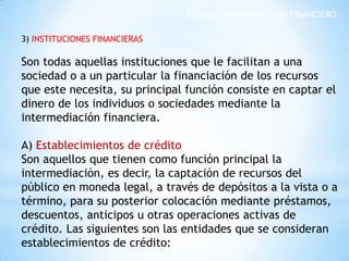 ESTRUCTURA DEL SISTEMA FINANCIERO
3) INSTITUCIONES FINANCIERAS
Son todas aquellas instituciones que le facilitan a una
sociedad o a un particular la financiación de los recursos
que este necesita, su principal función consiste en captar el
dinero de los individuos o sociedades mediante la
intermediación financiera.
A) Establecimientos de crédito
Son aquellos que tienen como función principal la
intermediación, es decir, la captación de recursos del
público en moneda legal, a través de depósitos a la vista o a
término, para su posterior colocación mediante préstamos,
descuentos, anticipos u otras operaciones activas de
crédito. Las siguientes son las entidades que se consideran
establecimientos de crédito:
 