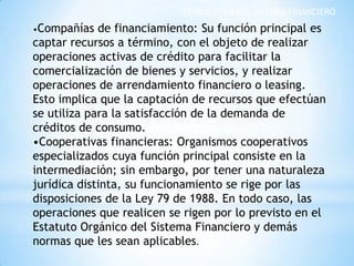 ESTRUCTURA DEL SISTEMA FINANCIERO
•Compañías de financiamiento: Su función principal es
captar recursos a término, con el objeto de realizar
operaciones activas de crédito para facilitar la
comercialización de bienes y servicios, y realizar
operaciones de arrendamiento financiero o leasing.
Esto implica que la captación de recursos que efectúan
se utiliza para la satisfacción de la demanda de
créditos de consumo.
•Cooperativas financieras: Organismos cooperativos
especializados cuya función principal consiste en la
intermediación; sin embargo, por tener una naturaleza
jurídica distinta, su funcionamiento se rige por las
disposiciones de la Ley 79 de 1988. En todo caso, las
operaciones que realicen se rigen por lo previsto en el
Estatuto Orgánico del Sistema Financiero y demás
normas que les sean aplicables.
 
