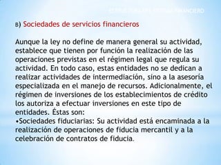 ESTRUCTURA DEL SISTEMA FINANCIERO
B) Sociedades de servicios financieros
Aunque la ley no define de manera general su actividad,
establece que tienen por función la realización de las
operaciones previstas en el régimen legal que regula su
actividad. En todo caso, estas entidades no se dedican a
realizar actividades de intermediación, sino a la asesoría
especializada en el manejo de recursos. Adicionalmente, el
régimen de inversiones de los establecimientos de crédito
los autoriza a efectuar inversiones en este tipo de
entidades. Éstas son:
•Sociedades fiduciarias: Su actividad está encaminada a la
realización de operaciones de fiducia mercantil y a la
celebración de contratos de fiducia.
 
