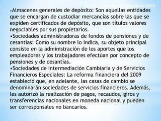 ESTRUCTURA DEL SISTEMA FINANCIERO
•Almacenes generales de depósito: Son aquellas entidades
que se encargan de custodiar mercancías sobre las que se
expiden certificados de depósito, que son títulos valores
negociables por sus propietarios.
•Sociedades administradoras de fondos de pensiones y de
cesantías: Como su nombre lo indica, su objeto principal
consiste en la administración de los aportes que los
empleadores y los trabajadores efectúan por concepto de
pensiones y de cesantías.
•Sociedades de Intermediación Cambiaria y de Servicios
Financieros Especiales: La reforma financiera del 2009
estableció que, en adelante, las casas de cambio se
denominarán sociedades de servicios financieros. Además,
les autorizó la realización de pagos, recaudos, giros y
transferencias nacionales en moneda nacional y pueden
ser corresponsales no bancarios.
 