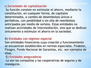 ESTRUCTURA DEL SISTEMA FINANCIERO
C) Sociedades de capitalización
Su función consiste en estimular el ahorro, mediante la
constitución, en cualquier forma, de capitales
determinados, a cambio de desembolsos únicos o
periódicos, con posibilidad o sin ella de reembolsos
anticipados por medio de sorteos. Estas entidades no
realizan actividades de intermediación, sino que se dedican
únicamente a estimular el ahorro en la sociedad.
D) Entidades con régimen especial
Son entidades financieras cuya creación y funcionamiento
se encuentran establecidos en normas especiales. Findeter,
Finagro, Fondo Nacional de Garantías, etc. son ejemplos de
ellas.
E) Entidades aseguradoras
Lo son las compañías y las cooperativas de seguros y de
reaseguros.
 