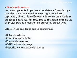 ESTRUCTURA DEL SISTEMA FIANCIERO
4) Mercado de valores:
es un componente importante del sistema financiero ya
que abarca un mercado donde se negocian valores,
capitales y dinero. También opera de forma organizada su
propósito s canalizar los recursos de financiamiento de las
empresas para la ejecución de proyectos productivos
Estas son las entidades que la conforman:
- Bolsa de valores
- Comisionista de bolsa
- Fondos de inversión
- Calificadoras de riesgo
- Deposito centralizado de valores
 