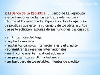 ESTRUCTURA DEL SISTEMA FINANCIERO
B) El Banco de La Republica: El Banco de La Republica
ejerce funciones de banca central y además dará
informe al Congreso de La Republica sobre la ejecución
de políticas que estén a su cargo y de los otros asuntos
que se le soliciten, algunas de sus funciones básicas son:
- emitir la monedad legal
- regular la moneda
- regular los cambios internacionales y el crédito
- administrar las reservas internacionales
- servir como agente fiscal del gobierno
- ser prestamista de ultima instancia
- ser banquero de los establecimientos de crédito
 