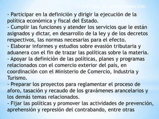 ESTRUCTURA DEL SISTEMA FINANCIERO
- Participar en la definición y dirigir la ejecución de la
política económica y fiscal del Estado.
- Cumplir las funciones y atender los servicios que le están
asignados y dictar, en desarrollo de la ley y de los decretos
respectivos, las normas necesarias para el efecto.
- Elaborar informes y estudios sobre evasión tributaria y
aduanera con el fin de trazar las políticas sobre la materia.
- Apoyar la definición de las políticas, planes y programas
relacionados con el comercio exterior del país, en
coordinación con el Ministerio de Comercio, Industria y
Turismo.
- Preparar los proyectos para reglamentar el proceso de
aforo, tasación y recaudo de los gravámenes arancelarios y
los demás temas relacionados.
- Fijar las políticas y promover las actividades de prevención,
aprehensión y represión del contrabando, entre otras
 