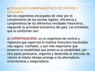 ESTRUCTURA DEL SISTEMA FINANCIERO
2) ORGANISMOS GUBERNAMENTALES DE CONTROL Y
VIGILANCIA.
Son los organismos encargados de velar por el
cumplimiento de las normas legales, eficiencia y
cumplimiento de las diferentes entidades financieras,
regulando la actividad económica del país. Las entidades
que lo conforman son:
A) SUPERFINANCIERA: es un organismo de control y
vigilancia que supervisa el sistema financiero haciéndolo
mas seguro, confiable, y aun más importante que
preserve su estabilidad que preserva su estabilidad, por
otra parte promueve, organiza y desarrolla el mercado de
valores al mismo tiempo protege a los ahorradores,
inversionistas y aseguradores.
 