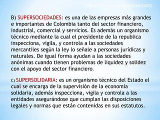 ESTRUCTURA DEL SISTEMA FINANCIERO
B) SUPERSOCIEDADES: es una de las empresas más grandes
e importantes de Colombia tanto del sector financiero,
industrial, comercial y servicios. Es además un organismo
técnico mediante la cual el presidente de la republica
inspecciona, vigila, y controla a las sociedades
mercantiles según la ley lo señale a personas jurídicas y
naturales. De igual forma ayudan a las sociedades
anónimas cuando tienen problemas de liquidez y solidez
con el apoyo del sector financiero.
C) SUPERSOLIDARIA: es un organismo técnico del Estado el
cual se encarga de la supervisión de la economía
solidaria, además inspecciona, vigila y controla a las
entidades asegurándose que cumplan las disposiciones
legales y normas que están contenidas en sus estatutos.
 