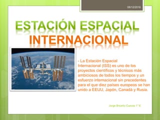 08/12/2016
Jorge Briceño Cuevas 1° E
- La Estación Espacial
Internacional (ISS) es uno de los
proyectos científicos y técnicos más
ambiciosos de todos los tiempos y un
esfuerzo internacional sin precedentes
para el que diez países europeos se han
unido a EEUU, Japón, Canadá y Rusia.