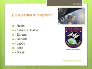¿Qué países la integran?
- Rusia
- Estados Unidos
- Europa
- Canadá
- Japón
- Italia
- Brasil
08/12/2016
Jorge Briceño Cuevas 1° E
Insignia de la Estación.