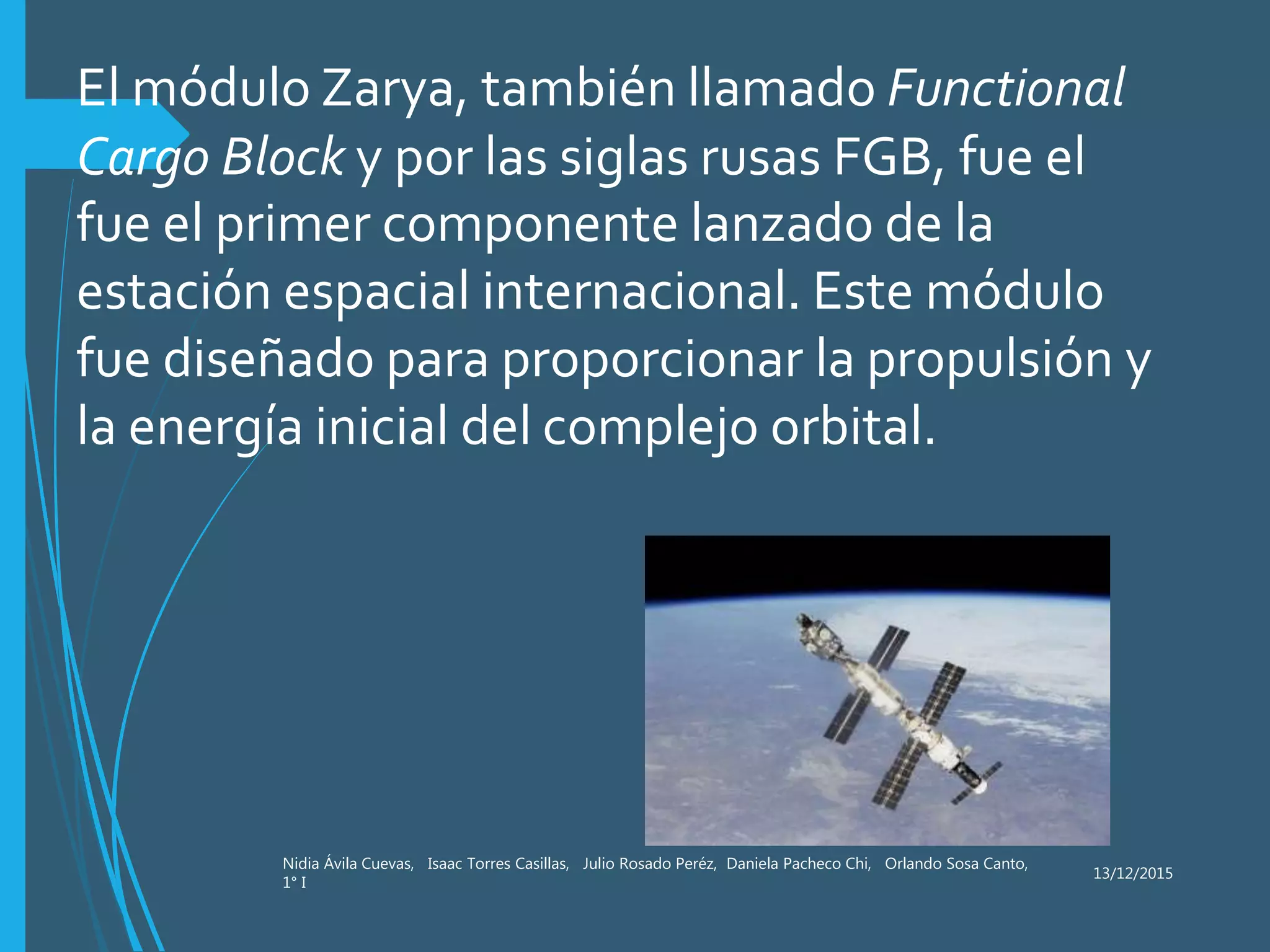 13/12/2015
Nidia Ávila Cuevas, Isaac Torres Casillas, Julio Rosado Peréz, Daniela Pacheco Chi, Orlando Sosa Canto,
1° I
El módulo Zarya, también llamado Functional
Cargo Block y por las siglas rusas FGB, fue el
fue el primer componente lanzado de la
estación espacial internacional. Este módulo
fue diseñado para proporcionar la propulsión y
la energía inicial del complejo orbital.
 