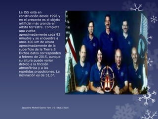 La ISS está en
construcción desde 1998 y
en el presente es el objeto
artificial más grande en
órbita terrestre. Completa
una vuelta
aproximadamente cada 92
minutos y se encuentra a
unos 400 km de altura
aproximadamente de la
superficie de la Tierra.8
Dichos datos corresponden
a febrero de 2015, aunque
su altura puede variar
debido a la fricción
atmosférica y a las
repetidas propulsiones. La
inclinación es de 51,6°.
Jaqueline Michell Osorio Yam 1-D 08/12/2016
 