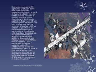 De muchas maneras la ISS
representa una fusión de las
estaciones espaciales
previamente previstas: la Mir-2
de Rusia, la estación espacial
estadounidense Freedom, el
previsto módulo europeo
Columbus y el JEM (Módulo
Japonés de Experimentos). Los
primeros planes de montar una
gran estación internacional
remontan a los años 1980. La
estación se planificó en ese
entonces también bajo el
nombre Alpha. Actualmente
está dividida en dos secciones,
el Segmento Orbital Ruso
(Russian Orbital Segment,
ROS) y el Segmento Orbital
Estadounidense (United States
Orbital Segment, USOS),
compartidos por varias
naciones. La sección
estadounidense cuenta con
financiamiento hasta el 2024, al
igual que la sección rusa.
Roscosmos, sin embargo, ha
propuesto la construcción de
una nueva estación espacial,
OPSEK, usando componentes
de la estación actual.7
Jaqueline Michell Osorio Yam 1-D 08/12/2016
 