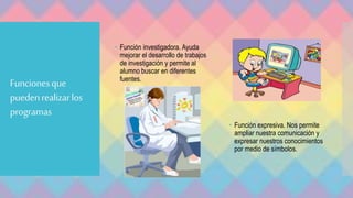 Funcionesque
puedenrealizarlos
programas
 Función investigadora. Ayuda
mejorar el desarrollo de trabajos
de investigación y permite al
alumno buscar en diferentes
fuentes.
 Función expresiva. Nos permite
ampliar nuestra comunicación y
expresar nuestros conocimientos
por medio de símbolos.
 