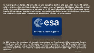 La mayor parte de la ISS está formada por una estructura central a la que están fijados 16 paneles
solares enormes. Los módulos donde los astronautas viven y trabajan están fijados a la parte central
de la estructura. El mayor proyecto europeo en la ISS es el laboratorio científico Columbus, donde
los científicos pueden realizar experimentos en condiciones de ingravidez. Tanto dentro como fuera
del laboratorio espacial es posible llevar a cabo gran número de experimentos.
La ESA también ha construido el Vehículo Automatizado de Transferencia (ATV, Automated Transfer
Vehicle), una serie de naves no tripuladas para trasladar suministros a la ISS. Transporta alimentos,
combustible, equipos y otras provisiones. El ATV ha tenido un gran éxito y está previsto diseñar una versión
incluso más avanzada. Sería una nave en condiciones de retornar a la Tierra con carga y los experimentos
realizados.
08/12/2016 KARINA JUSTINIANO 1ºG
 