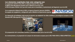 Los elementos englobados bajo esta categoría son:
en cooperación bilateral entre ESA y la Agencia Espacial Rusa (RKA):
el DMS-R (Data Management System) para el Módulo de servicio ruso.
el ERA (European Robotic Arm) que será usado para el ensamblaje y mantenimiento del Segmento ruso de la ISS
3) en cooperación bilateral entre la ESA y la Agencia Espacial Japonesa (NASDA):
los equipos de congelación y refrigeración para el Módulo de Experimentos japonés.
4) el desarrollo de facilidades multi-usuario de abordo, que adaptarán los útiles científicos y tecnológicos europeos a la ISS,
llamados MFC (Microgravity Facilities for Europe).
5) la preparación de la comunidad científica e industrial europea para el uso de la ISS.
6) el entrenamiento y la preparación de cuerpos de astronautas europeos para la ISS. PARA VER EL VÍDEO APRETÉ EN CLICK
08/12/2016 KARINA JUSTINIANO 1ºG
 