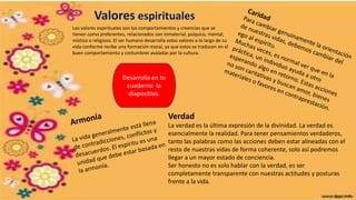 Valores espirituales
Los valores espirituales son los comportamientos y creencias que se
tienen como preferentes, relacionados con inmaterial, psíquico, mental,
místico o religioso. El ser humano desarrolla estos valores a lo largo de su
vida conforme recibe una formación moral, ya que estos se traducen en el
buen comportamiento y costumbres avaladas por la cultura.
Verdad
La verdad es la última expresión de la divinidad. La verdad es
esencialmente la realidad. Para tener pensamientos verdaderos,
tanto las palabras como las acciones deben estar alineadas con el
resto de nuestras vidas de forma coherente, solo así podremos
llegar a un mayor estado de conciencia.
Ser honesto no es solo hablar con la verdad, es ser
completamente transparente con nuestras actitudes y posturas
frente a la vida.
Desarrolla en tu
cuaderno la
diapositiva.
 
