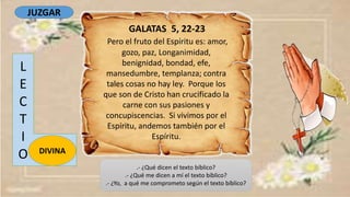 GALATAS 5, 22-23
Pero el fruto del Espíritu es: amor,
gozo, paz, Longanimidad,
benignidad, bondad, efe,
mansedumbre, templanza; contra
tales cosas no hay ley. Porque los
que son de Cristo han crucificado la
carne con sus pasiones y
concupiscencias. Si vivimos por el
Espíritu, andemos también por el
Espíritu.
L
E
C
T
I
O DIVINA
.- ¿Qué dicen el texto bíblico?
.- ¿Qué me dicen a mí el texto bíblico?
.- ¿Yo, a qué me comprometo según el texto bíblico?
JUZGAR
 