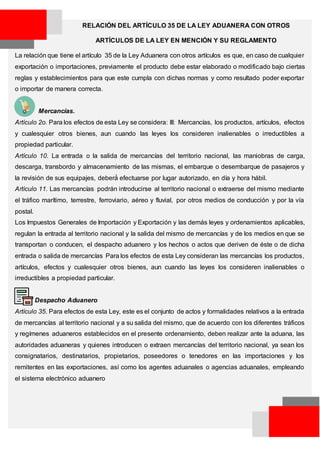 RELACIÓN DEL ARTÍCULO 35 DE LA LEY ADUANERA CON OTROS
ARTÍCULOS DE LA LEY EN MENCIÓN Y SU REGLAMENTO
La relación que tiene el artículo 35 de la Ley Aduanera con otros artículos es que, en caso de cualquier
exportación o importaciones, previamente el producto debe estar elaborado o modificado bajo ciertas
reglas y establecimientos para que este cumpla con dichas normas y como resultado poder exportar
o importar de manera correcta.
Mercancías.
Artículo 2o. Para los efectos de esta Ley se considera: III: Mercancías, los productos, artículos, efectos
y cualesquier otros bienes, aun cuando las leyes los consideren inalienables o irreductibles a
propiedad particular.
Artículo 10. La entrada o la salida de mercancías del territorio nacional, las maniobras de carga,
descarga, transbordo y almacenamiento de las mismas, el embarque o desembarque de pasajeros y
la revisión de sus equipajes, deberá́ efectuarse por lugar autorizado, en día y hora hábil.
Artículo 11. Las mercancías podrán introducirse al territorio nacional o extraerse del mismo mediante
el tráfico marítimo, terrestre, ferroviario, aéreo y fluvial, por otros medios de conducción y por la vía
postal.
Los Impuestos Generales de Importación y Exportación y las demás leyes y ordenamientos aplicables,
regulan la entrada al territorio nacional y la salida del mismo de mercancías y de los medios en que se
transportan o conducen, el despacho aduanero y los hechos o actos que deriven de éste o de dicha
entrada o salida de mercancías Para los efectos de esta Ley consideran las mercancías los productos,
artículos, efectos y cualesquier otros bienes, aun cuando las leyes los consideren inalienables o
irreductibles a propiedad particular.
Despacho Aduanero
Artículo 35. Para efectos de esta Ley, este es el conjunto de actos y formalidades relativos a la entrada
de mercancías al territorio nacional y a su salida del mismo, que de acuerdo con los diferentes tráficos
y regímenes aduaneros establecidos en el presente ordenamiento, deben realizar ante la aduana, las
autoridades aduaneras y quienes introducen o extraen mercancías del territorio nacional, ya sean los
consignatarios, destinatarios, propietarios, poseedores o tenedores en las importaciones y los
remitentes en las exportaciones, así como los agentes aduanales o agencias aduanales, empleando
el sistema electrónico aduanero
 