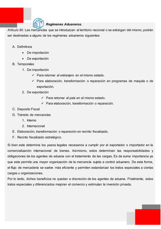Regímenes Aduaneros.
Artículo 90. Las mercancías que se introduzcan al territorio nacional o se extraigan del mismo, podrán
ser destinadas a alguno de los regímenes aduaneros siguientes:
A. Definitivos
 De importación
 De exportación
B. Temporales
1. De importación
 Para retornar al extranjero en el mismo estado.
 Para elaboración, transformación o reparación en programas de maquila o de
exportación.
2. De exportación
 Para retornar al país en el mismo estado.
 Para elaboración, transformación o reparación.
C. Deposito Fiscal
D. Tránsito de mercancías
1. Interno
2. Internacional
E. Elaboración, transformación o reparación en recinto fiscalizado.
F. Recinto fiscalizado estratégico.
Si bien este determina los pasos legales necesarios a cumplir por el exportador o importador en la
comercialización internacional de bienes. Asimismo, estos determinan las responsabilidades y
obligaciones de los agentes de aduana con el tratamiento de las cargas. Es de suma importancia ya
que este permite una mayor organización de la mercancía sujeta a control aduanero. De esta forma,
el flujo de mercadería se vuelve más eficiente y permiten estandarizar los tratos especiales a ciertas
cargas u organizaciones.
Por lo tanto, dichos beneficios no quedan a discreción de los agentes de aduana. Finalmente, estos
tratos especiales y diferenciados mejoran el comercio y estimulan la inversión privada.
 