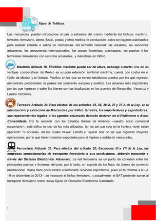 Tipos de Tráficos.
Las mercancías pueden introducirse al país o extraerse del mismo mediante los tráficos: marítimo,
terrestre, ferroviario, aéreo, fluvial, postal, y otros medios de conducción, estos son lugares autorizados
para realizar entrada o salida de mercancías del territorio nacional: las aduanas, las secciones
aduaneras, los aeropuertos internacionales, los cruces fronterizos autorizados, los puertos y las
terminales ferroviarias con servicios aduanales, y maniobras en tráfico.
• Marítimo Artículo 16. El tráfico marítimo puede ser de altura, cabotaje o mixto: Una de las
ventajas comparativas de México es su gran extensión territorial marítima; cuenta con costas en el
Golfo de México y el Océano Pacífico en las que se tienen habilitados puertos por los que ingresan
mercancías procedentes de países del continente europeo y asiático. Las aduanas más importantes
por las que ingresan y salen los bienes son las localizadas en los puertos de Manzanillo, Veracruz y
Lázaro Cárdenas.
• Terrestre Artículo 34. Para efectos de los artículos 35, 36, 36-A, 37 y 37-A de la Ley, en la
introducción y extracción de Mercancías por tráfico terrestre, los importadores y exportadores,
sus representantes legales o los agentes aduanales deberán declarar en el Pedimento o Aviso
Consolidado: Por la cercanía con los Estados Unidos de América –nuestro socio comercial
mayoritario–, este tráfico es uno de los más utilizados, tan es así que solo en la frontera norte están
operando 19 aduanas, de las cuales Nuevo Laredo y Tijuana son de las que registran mayores
operaciones, por lo que tienen horarios especiales para el ingreso y salida de mercancías.
• Ferroviario Artículo 33. Para efectos del artículo 20, fracciones III y VII de la Ley, las
empresas concesionarias de transporte ferroviario o sus conductores, deberán transmitir a
través del Sistema Electrónico Aduanero: La red ferroviaria es un punto de conexión entre los
principales puertos y fronteras del país, por lo tanto, un soporte de los flujos de bienes de comercio
internacional. Hasta hace poco tiempo el ferrocarril recuperó importancia, pues en la reforma a la LA
–9 de diciembre de 2013–, se incorporó el tráfico ferroviario, y actualmente el SAT pretende sumar al
transporte ferroviario como nueva figura de Operador Económico Autorizado.
•
 