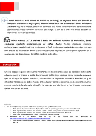  Aéreo Artículo 30. Para efectos del artículo 7o. de la Ley, las empresas aéreas que efectúen el
transporte internacional de pasajeros, deberán transmitir al SAT mediante el Sistema Electrónico
Aduanero: Hoy día la infraestructura de las aerolíneas está acorde con el movimiento de las mercancías
(contenedores aéreos y unidades diseñadas para carga). Si bien es la forma más rápida de recibir las
mercancías, el servicio es oneroso.
• Fluvial Artículo 29. La entrada o salida del territorio nacional de Mercancías, podrá́
efectuarse mediante embarcaciones en tráfico fluvial: Podrán efectuarse mediante
embarcaciones, cuando lo autorice previamente el SAT, previa observancia de los requisitos que para
tales efectos se establezcan. No se cuenta disposiciones en particular por lo que se aplicarán, en lo
conducente, las disposiciones del tráfico marítimo, entre otros.
En este trabajo se puede observar la importancia de las diferentes áreas de aplicación del derecho
aduanero como la entrada y salida de mercancías del territorio nacional donde despacho aduanero
que se encarga de regular todo esto, también con los regímenes aduaneros establecidos y los
diferentes tráficos que se deben realizar ante aduana y como se desarrolla en los diferentes rubros,
es muy importante la adecuada utilización de estas ya que intervienen en las diversas operaciones
que se realizan en aduanas.
Referencias
 Ley Aduanera [Sitio web]. Recuperado de http://www.diputados.gob.mx/LeyesBiblio/ref/ladua.htm
o Título Primero: Disposiciones Generales. Capítulo 1: Del ámbito de aplicación y principios generales. Artículo 2. Inciso III
o Título Segundo Control de aduana en el despacho. Capítulo I. Entrada, salida y control de mercancías. Artículos 10 y 11
o Título Segundo Control de aduana en el despacho. Capítulo III. Despacho de las mercancías. Artículo 35.
o Título Cuarto Regímenes aduaneros. Capítulo I Disposiciones comunes. Artículo 90.
 Reglamento de la Ley Aduanera Haga clic para ver más opciones [Sitio web]. Recuperado de
http://www.diputados.gob.mx/LeyesBiblio/regley/Reg_LAdua_221217.pdf
o Título Segundo Control de aduana en el despacho. Capítulo I. Entrada, Salida, Control de Mercancías y Medios de Transporte Ar tículos 16, 29, 30
y 33 a 39
CONCLUSIÓN
 