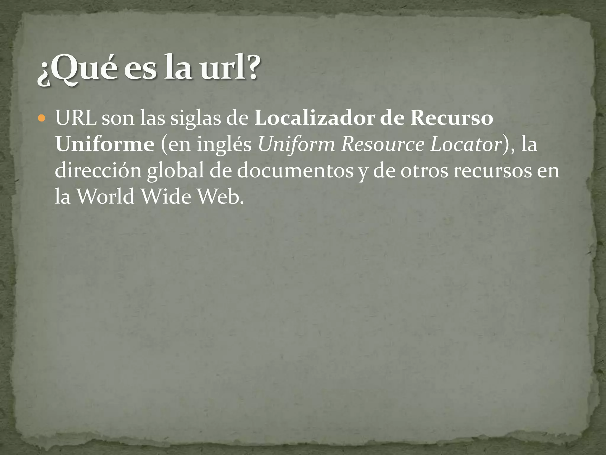  URL son las siglas de Localizador de Recurso
 Uniforme (en inglés Uniform Resource Locator), la
 dirección global de documentos y de otros recursos en
 la World Wide Web.
 