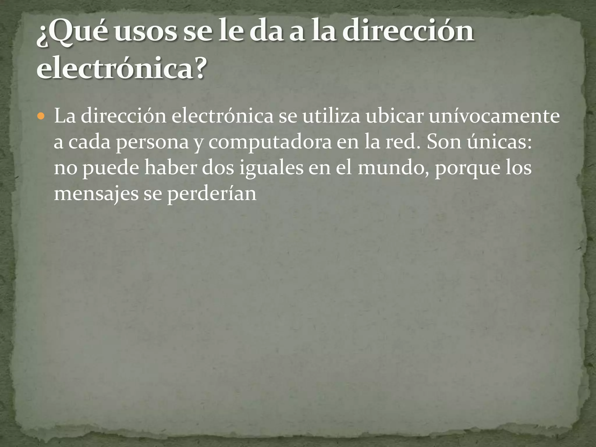  La dirección electrónica se utiliza ubicar unívocamente
 a cada persona y computadora en la red. Son únicas:
 no puede haber dos iguales en el mundo, porque los
 mensajes se perderían
 
