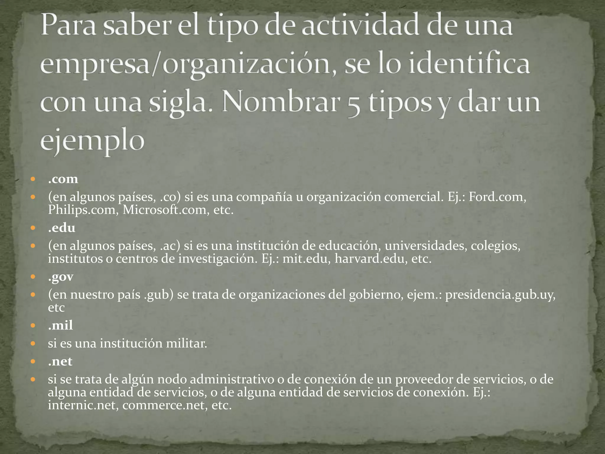    .com
   (en algunos países, .co) si es una compañía u organización comercial. Ej.: Ford.com,
    Philips.com, Microsoft.com, etc.
   .edu
   (en algunos países, .ac) si es una institución de educación, universidades, colegios,
    institutos o centros de investigación. Ej.: mit.edu, harvard.edu, etc.
   .gov
   (en nuestro país .gub) se trata de organizaciones del gobierno, ejem.: presidencia.gub.uy,
    etc
   .mil
   si es una institución militar.
   .net
   si se trata de algún nodo administrativo o de conexión de un proveedor de servicios, o de
    alguna entidad de servicios, o de alguna entidad de servicios de conexión. Ej.:
    internic.net, commerce.net, etc.
 