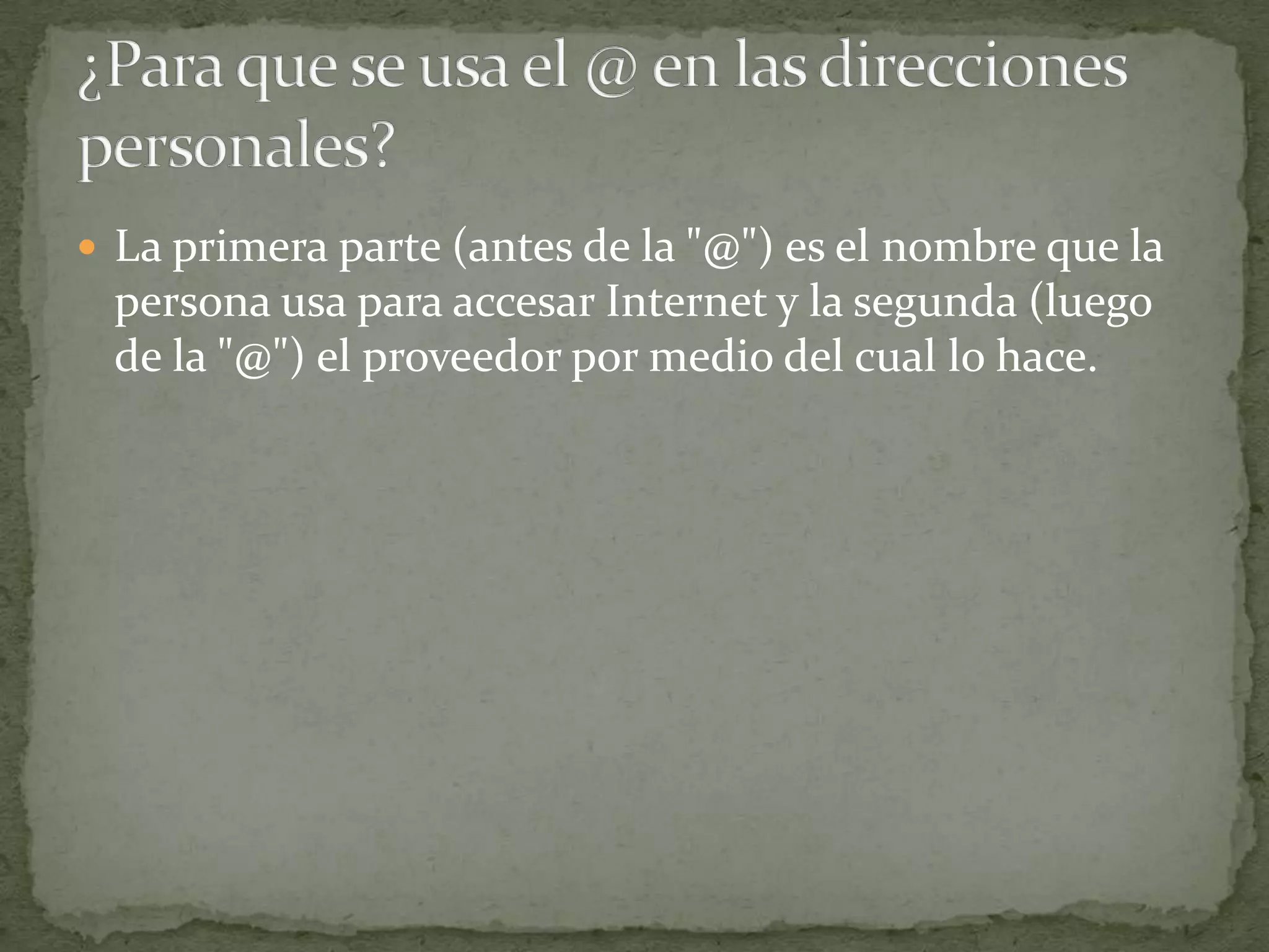  La primera parte (antes de la "@") es el nombre que la
 persona usa para accesar Internet y la segunda (luego
 de la "@") el proveedor por medio del cual lo hace.
 