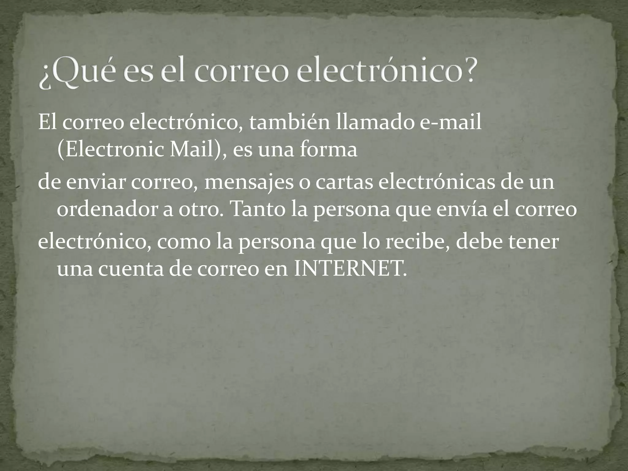 El correo electrónico, también llamado e-mail
  (Electronic Mail), es una forma
de enviar correo, mensajes o cartas electrónicas de un
  ordenador a otro. Tanto la persona que envía el correo
electrónico, como la persona que lo recibe, debe tener
  una cuenta de correo en INTERNET.
 