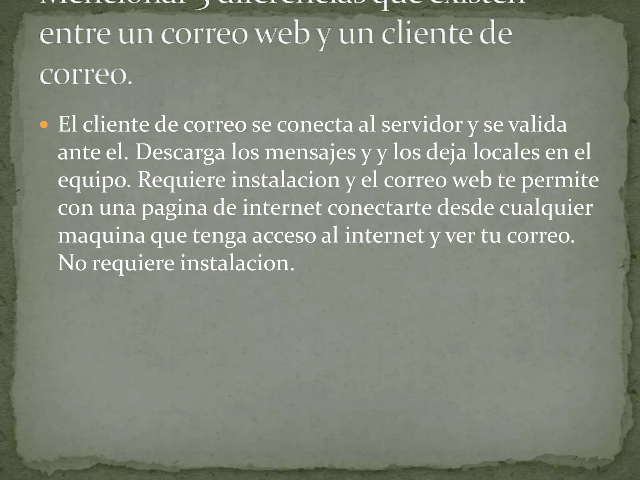  El cliente de correo se conecta al servidor y se valida
  ante el. Descarga los mensajes y y los deja locales en el
  equipo. Requiere instalacion y el correo web te permite
  con una pagina de internet conectarte desde cualquier
  maquina que tenga acceso al internet y ver tu correo.
  No requiere instalacion.
 