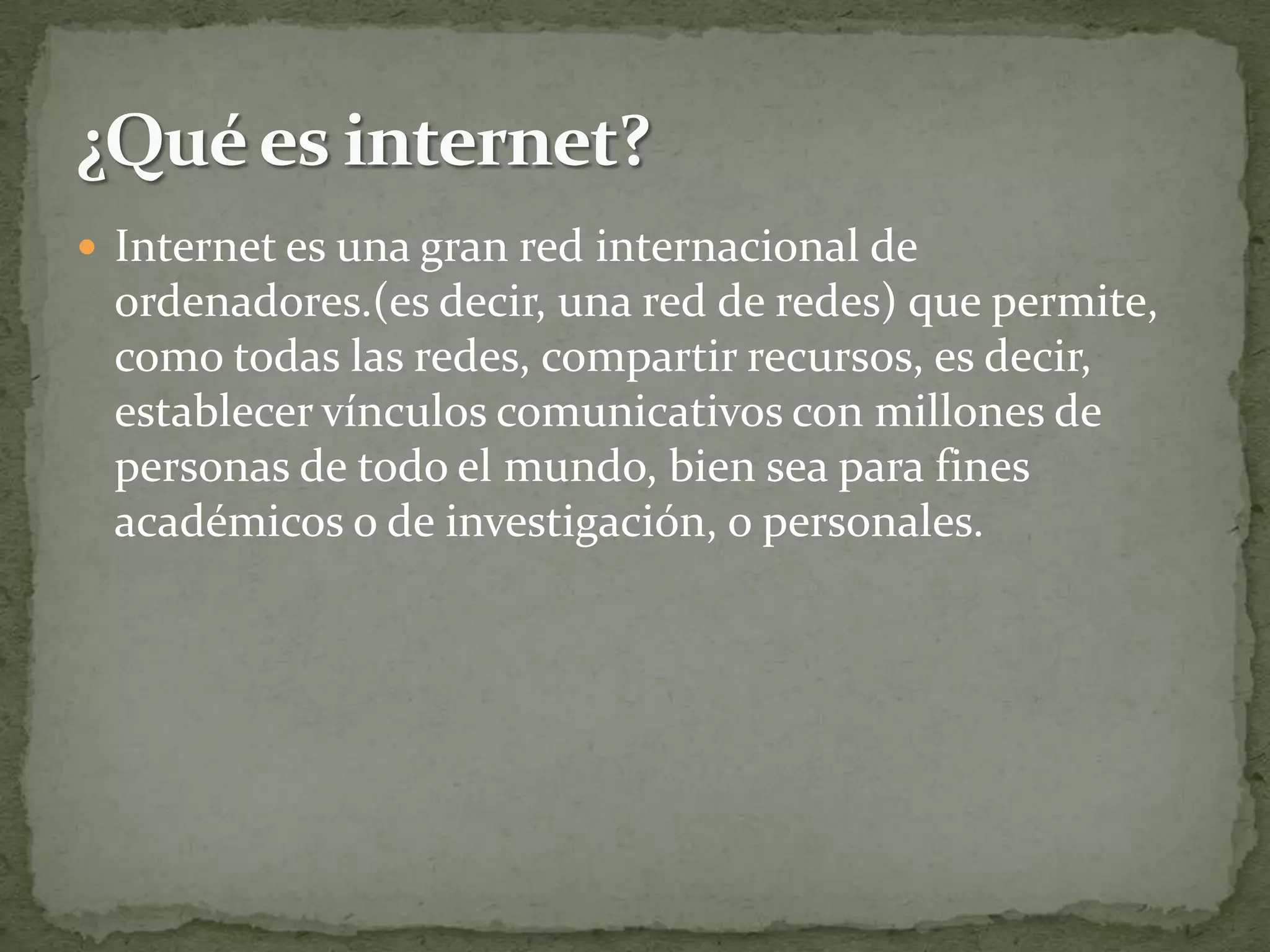  Internet es una gran red internacional de
 ordenadores.(es decir, una red de redes) que permite,
 como todas las redes, compartir recursos, es decir,
 establecer vínculos comunicativos con millones de
 personas de todo el mundo, bien sea para fines
 académicos o de investigación, o personales.
 