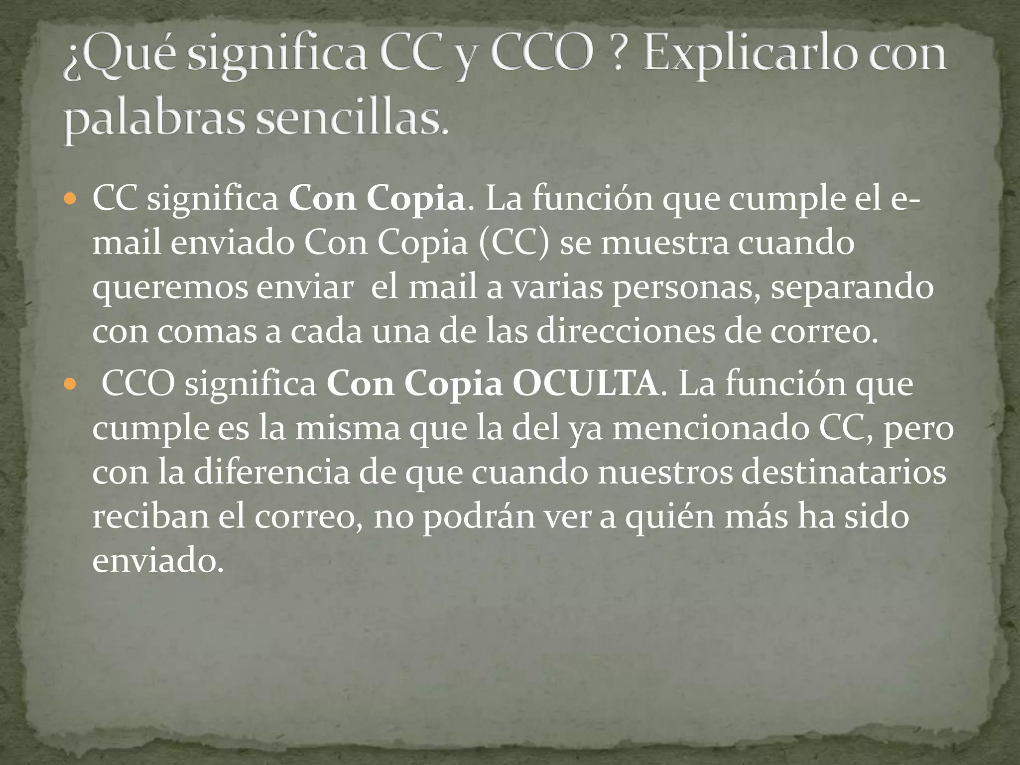 CC significa Con Copia. La función que cumple el e-
  mail enviado Con Copia (CC) se muestra cuando
  queremos enviar el mail a varias personas, separando
  con comas a cada una de las direcciones de correo.
 CCO significa Con Copia OCULTA. La función que
  cumple es la misma que la del ya mencionado CC, pero
  con la diferencia de que cuando nuestros destinatarios
  reciban el correo, no podrán ver a quién más ha sido
  enviado.
 