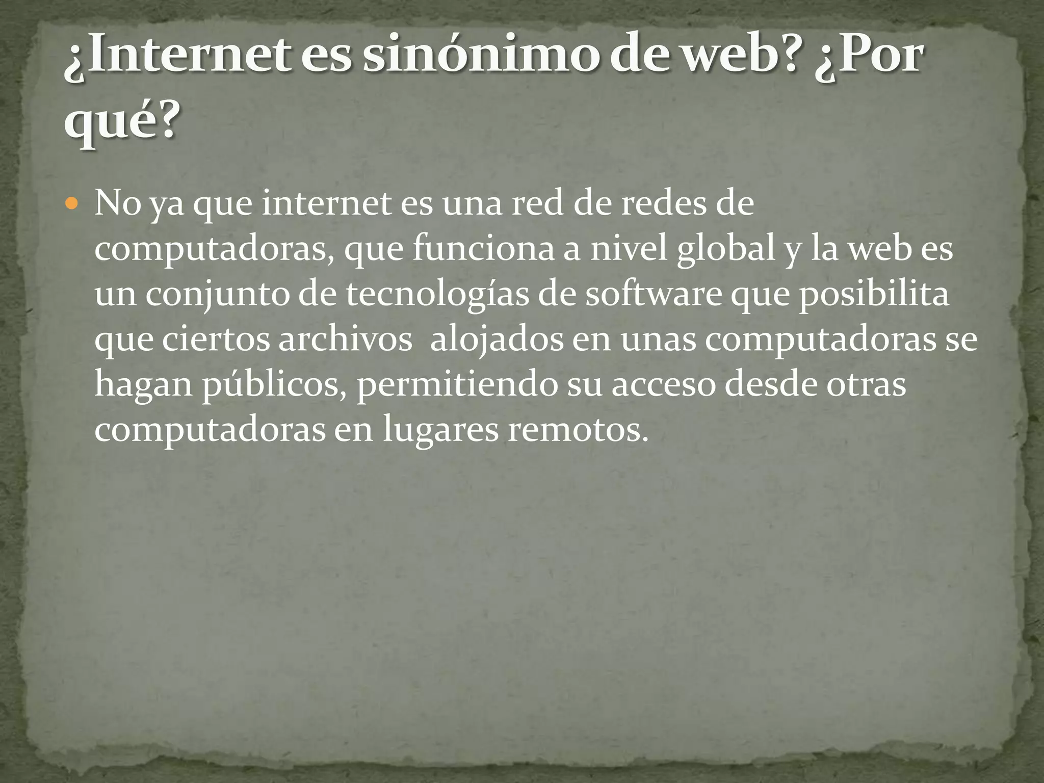  No ya que internet es una red de redes de
 computadoras, que funciona a nivel global y la web es
 un conjunto de tecnologías de software que posibilita
 que ciertos archivos alojados en unas computadoras se
 hagan públicos, permitiendo su acceso desde otras
 computadoras en lugares remotos.
 