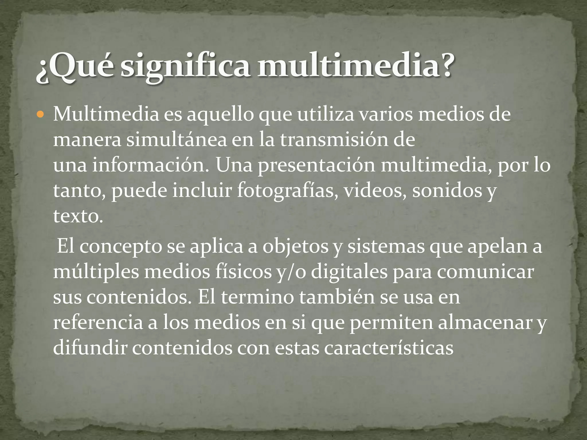  Multimedia es aquello que utiliza varios medios de
 manera simultánea en la transmisión de
 una información. Una presentación multimedia, por lo
 tanto, puede incluir fotografías, videos, sonidos y
 texto.
 El concepto se aplica a objetos y sistemas que apelan a
 múltiples medios físicos y/o digitales para comunicar
 sus contenidos. El termino también se usa en
 referencia a los medios en si que permiten almacenar y
 difundir contenidos con estas características
 