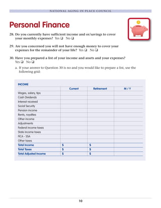 Personal Finance
28. Do you currently have sufficient income and or/savings to cover
your monthly expenses? Yes q No q
29. Are you concerned you will not have enough money to cover your
expenses for the remainder of your life? Yes q No q
30. Have you prepared a list of your income and assets and your expenses?
Yes q No q
a. If your answer to Question 30 is no and you would like to prepare a list, use the
following grid:
INCOME
Current Retirement M / Y
Wages, salary, tips
Cash Dividends
Interest received
Social Security
Pension income
Rents, royalties
Other income
Adjustments
Federal income taxes
State income taxes
FICA - SSA
Other taxes
Total Income $ $
Total Taxes $ $
Total Adjusted Income $ $
10
NATIONAL AGING IN PLACE COUNCIL
 