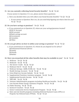 31. Are you currently collecting Social Security benefits? Yes q No q
If your answer to Question 31 is no, please answer these questions:
a. Have you decided when you will collect your Social Security benefits? Yes q No q
i. If your answer to Question 30a is no, do you need help figuring out what is best for you?
Yes q No q
32. Do you have savings or pensions? Yes q No q
a. If you answered yes to Question 32, where are your savings/pensions located?
q 401 K Account
q IRA account
q Bank savings account
q Investments
q Annuities
q Other
33. Do you get advice on how to utilize your savings or pension? Yes q No q
a. If you answered yes to Question 33, whom do you depend on for advice?
q Professional financial advisor
q Family
q Friends
q Banker
34. Have you researched all the other benefits that may be available to you? Yes q No q
a. Medicare Yes q No q
b. Medicaid Yes q No q
c. The Savers’ Credit Yes q No q
d. Medicare Part D Yes q No q
e. Medicare Savings—QMB, SLMB, Q1 Yes q No q
f. Health Savings Accounts Yes q No q
g. Extra Help/Low Income Subsidy Yes q No q
h. Supplemental Nutrition Assistance program Yes q No q
i. Supplemental Security Income Yes q No q
j. TRICARE Yes q No q
k. Veterans Administration programs including Healthcare benefits Yes q No q
l. Low Income Home Energy Assistance Program Yes q No q
m. Public Housing Yes q No q
n. Section 8 vouchers Yes q No q
o. Senior Community Service Employment Program Yes q No q
p. State and city benefit programs including Deferred Payment Loans (DPLs) or
Property Tax Deferral loans (PTDsd); Yes q No q
13
NATIONAL AGING IN PLACE COUNCIL
 