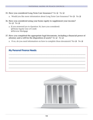 35. Have you considered Long Term Care Insurance? Yes q No q
a. Would you like more information about Long Term Care Insurance? Yes q No q
36. Have you considered using your home equity to supplement your income?
Yes q No q
a. If you answered yes to Question 36, have you considered:
q Home Equity Line of Credit
q Reverse Mortgage
37. Have you completed the appropriate legal documents, including a financial power of
attorney and a will for the disposition of assets? Yes q No q
a. If no, do you need information on how to complete these documents? Yes q No q
My Personal Finance Needs:
____________________________________________________________________________________
____________________________________________________________________________________
____________________________________________________________________________________
____________________________________________________________________________________
____________________________________________________________________________________
14
NATIONAL AGING IN PLACE COUNCIL
 