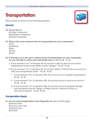 Transportation
Please choose an answer to the following questions:
General
38. Do you live in:
q Urban Community
q Suburban Community
q Rural Community
39. What is the most common form of transportation in your community?
q Car
q Walking
q Bus
q Train
q Taxi
40. If driving a car is the most common form of transportation in your community,
are you still able to safely and comfortably drive a car? Yes q No q
a. If you answered “yes” to Question 40, do you have a plan in place for your future
transportation needs if your ability to drive changes? Yes q No q
b. If you answered “no” to Question 40, do you have family or friends who can assist you
with your transportation needs? Yes q No q
i. If you answered “no” to Question 40b, do you have access to public transportation?
Yes q No q
ii. If you answered “no” to Question 40b, do you have access to taxis or car services?
Yes q No q
iii. If you answered “no” to Question 40b, do you have access to programs through
local non-profits like the Village to Village network, volunteer services, or
ride share programs? Yes q No q
Transportation Needs
41. Do you need transportation most frequently for: (Select all that apply)
q Doctor Visits
q Grocery store trips
q Social Events
q Errands
15
NATIONAL AGING IN PLACE COUNCIL
 