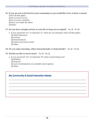 56. If you are not as involved in your community as you would like to be, is there a reason?
(Select all that apply):
q Do not have access
q Do not have mobility
q Have not made the effort
q Other
57. Do you have enough activity in your life to keep you occupied? Yes q No q
a. If you answered “no” to Question 57, what are you missing? (Select all that apply)
q Adult Education
q Exercise
q Entertainment
q Parties and social events
q Other
58. Do you enjoy traveling, either internationally or domestically? Yes q No q
59. Would you like to travel more? Yes q No q
a. If you answered “yes” to Question 59, what is preventing you?
q Mobility
q Finances
q Lack of information on available travel options
q Other
My Community & Social Interaction Needs:
____________________________________________________________________________________
____________________________________________________________________________________
____________________________________________________________________________________
____________________________________________________________________________________
____________________________________________________________________________________
18
NATIONAL AGING IN PLACE COUNCIL
 