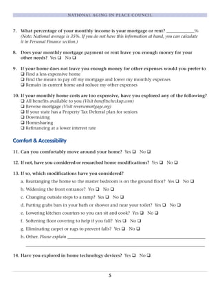 7. What percentage of your monthly income is your mortgage or rent? _____________%
(Note: National average is 35%. If you do not have this information at hand, you can calculate
it in Personal Finance section.)
8. Does your monthly mortgage payment or rent leave you enough money for your
other needs? Yes q No q
9. If your home does not leave you enough money for other expenses would you prefer to
q Find a less expensive home
q Find the means to pay off my mortgage and lower my monthly expenses
q Remain in current home and reduce my other expenses
10. If your monthly home costs are too expensive, have you explored any of the following?
q All benefits available to you (Visit benefitscheckup.com)
q Reverse mortgage (Visit reversemortgage.org)
q If your state has a Property Tax Deferral plan for seniors
q Downsizing
q Homesharing
q Refinancing at a lower interest rate
Comfort & Accessibility
11. Can you comfortably move around your home? Yes q No q
12. If not, have you considered or researched home modifications? Yes q No q
13. If so, which modifications have you considered?
a. Rearranging the home so the master bedroom is on the ground floor? Yes q No q
b. Widening the front entrance? Yes q No q
c. Changing outside steps to a ramp? Yes q No q
d. Putting grabs bars in your bath or shower and near your toilet? Yes q No q
e. Lowering kitchen counters so you can sit and cook? Yes q No q
f. Softening floor covering to help if you fall? Yes q No q
g. Eliminating carpet or rugs to prevent falls? Yes q No q
h. Other. Please explain ________________________________________________________________
___________________________________________________________________________________
14. Have you explored in home technology devices? Yes q No q
5
NATIONAL AGING IN PLACE COUNCIL
 