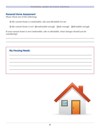 Personal Home Assessment
Please check one of the following:
q My current home is comfortable, safe and affordable for me
q My current home is not qcomfortable enough qsafe enough qaffordable enough
If your current home is not comfortable, safe or affordable, what changes should you be
considering?
__________________________________________________________________________________________
__________________________________________________________________________________________
My Housing Needs:
____________________________________________________________________________________
____________________________________________________________________________________
____________________________________________________________________________________
____________________________________________________________________________________
____________________________________________________________________________________
6
NATIONAL AGING IN PLACE COUNCIL
 