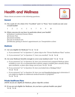 Health and Wellness
Please choose an answer to the following questions:
General
15. On a scale of 1-10, where 10 is “Excellent” and 1 is “Poor,” how would you rate your
overall health?
1 2 3 4 5 6 7 8 9 10
16. What concerns do you have in particular about your health?
q Medical Condition/Chronic Illness
q Chronic Pain
q Limited mobility
q Costs of medical care
q Difficulty getting to doctor’s appointments (see Transportation section)
Medicare
17. Are you eligible for Medicare? Yes q No q
a. If you answered “no” to Question 17, please skip to the “Private Healthcare Plans” section.
b. If you answered “yes” to Question 17, have you enrolled? Yes q No q
18. Are your Medicare benefits enough to cover your medical costs? Yes q No q
a. If you answered “no” to Question 18, have you reviewed and compared Medicare plans
available to you? (It is recommended that recipients compare available plans annually during
open enrollment, as plans often change year-to-year.) Yes q No q
b. If you answered “no” to Question 18, have you looked into a Medigap Policy?
Yes q No q
c. If you answered “no” to Question 18, have you used benefitscheckup.org to determine if
you might be eligible for additional medical benefits or programs?
Yes q No q
Private Healthcare Plans
(NOTE: If you are eligible for Medicare, please skip this section)
19. If you are not eligible for Medicare, do you have a private health care plan?
Yes q No q
7
NATIONAL AGING IN PLACE COUNCIL
 